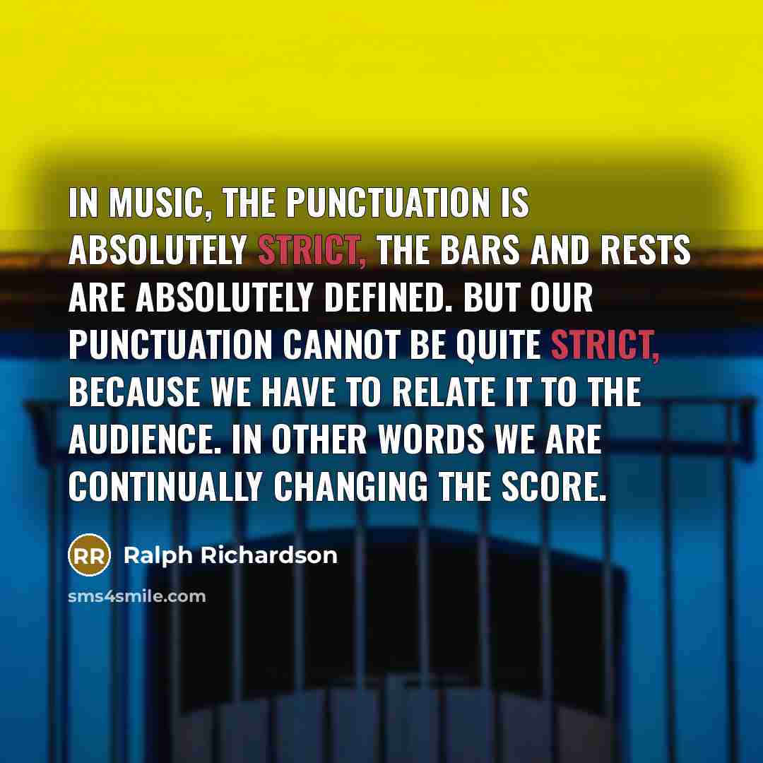 “In music, the punctuation is absolutely strict, the bars and rests are absolutely defined. But our punctuation cannot be quite strict, because we have to relate it to the audience. In other words we are continually changing the score.” quote by Ralph Richardson