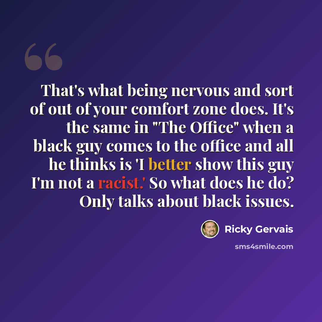 “That's what being nervous and sort of out of your comfort zone does. It's the same in "The Office" when a black guy comes to the office and all he thinks is 'I better show this guy I'm not a racist.' So what does he do? Only talks about black issues.” quote by Ricky Gervais