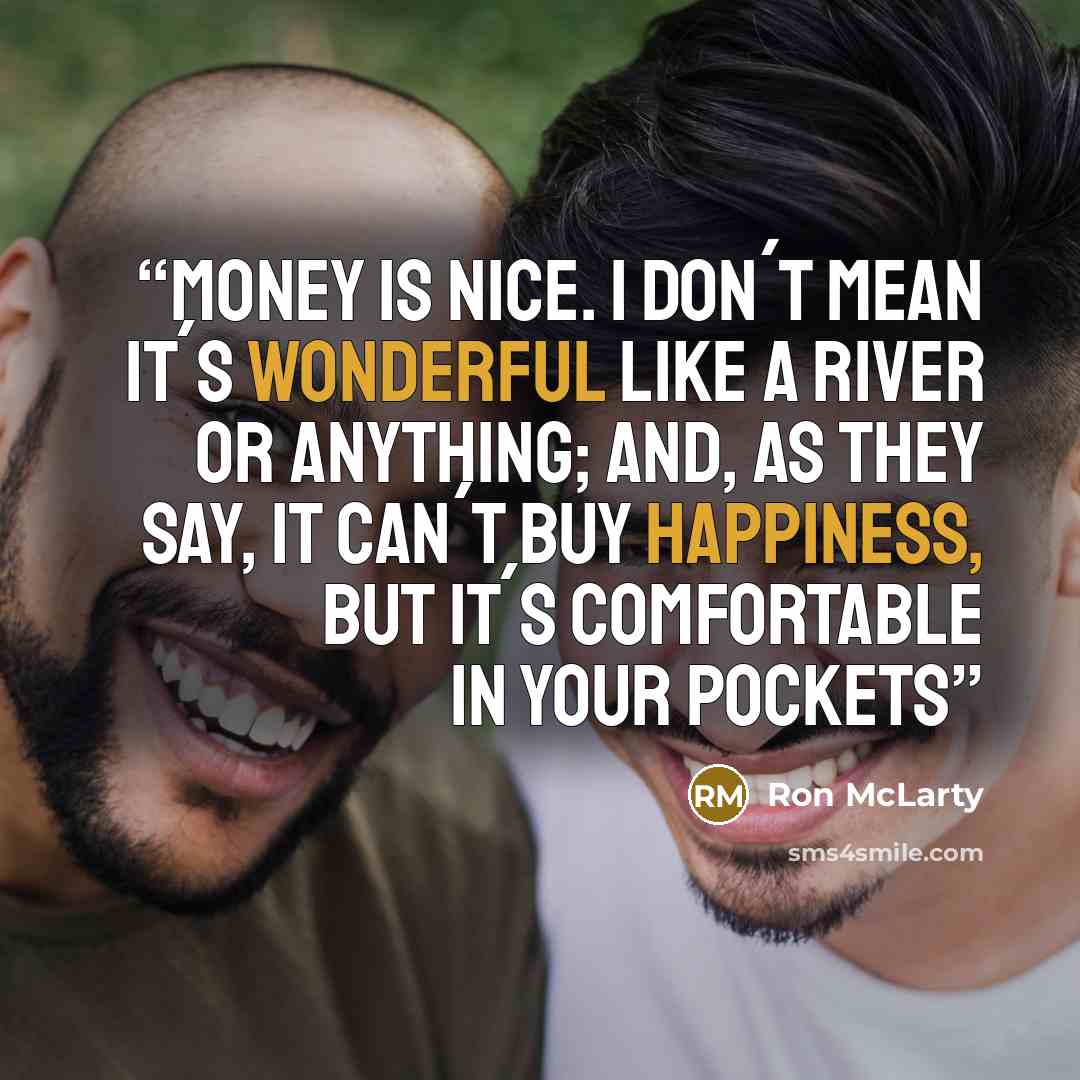 “Money is nice. I don´t mean it´s wonderful like a river or anything; and, as they say, it can´t buy happiness, but it´s comfortable in your pockets” quote by Ron McLarty