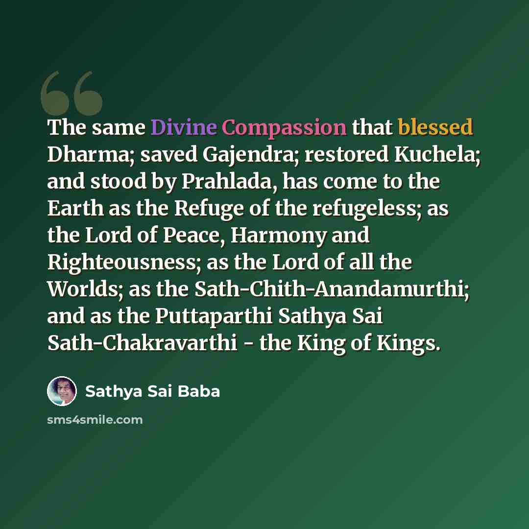 “The same Divine Compassion that blessed Dharma; saved Gajendra; restored Kuchela; and stood by Prahlada, has come to the Earth as the Refuge of the refugeless; as the Lord of Peace, Harmony and Righteousness; as the Lord of all the Worlds; as the Sath-Chith-Anandamurthi; and as the Puttaparthi…” quote by Sathya Sai Baba