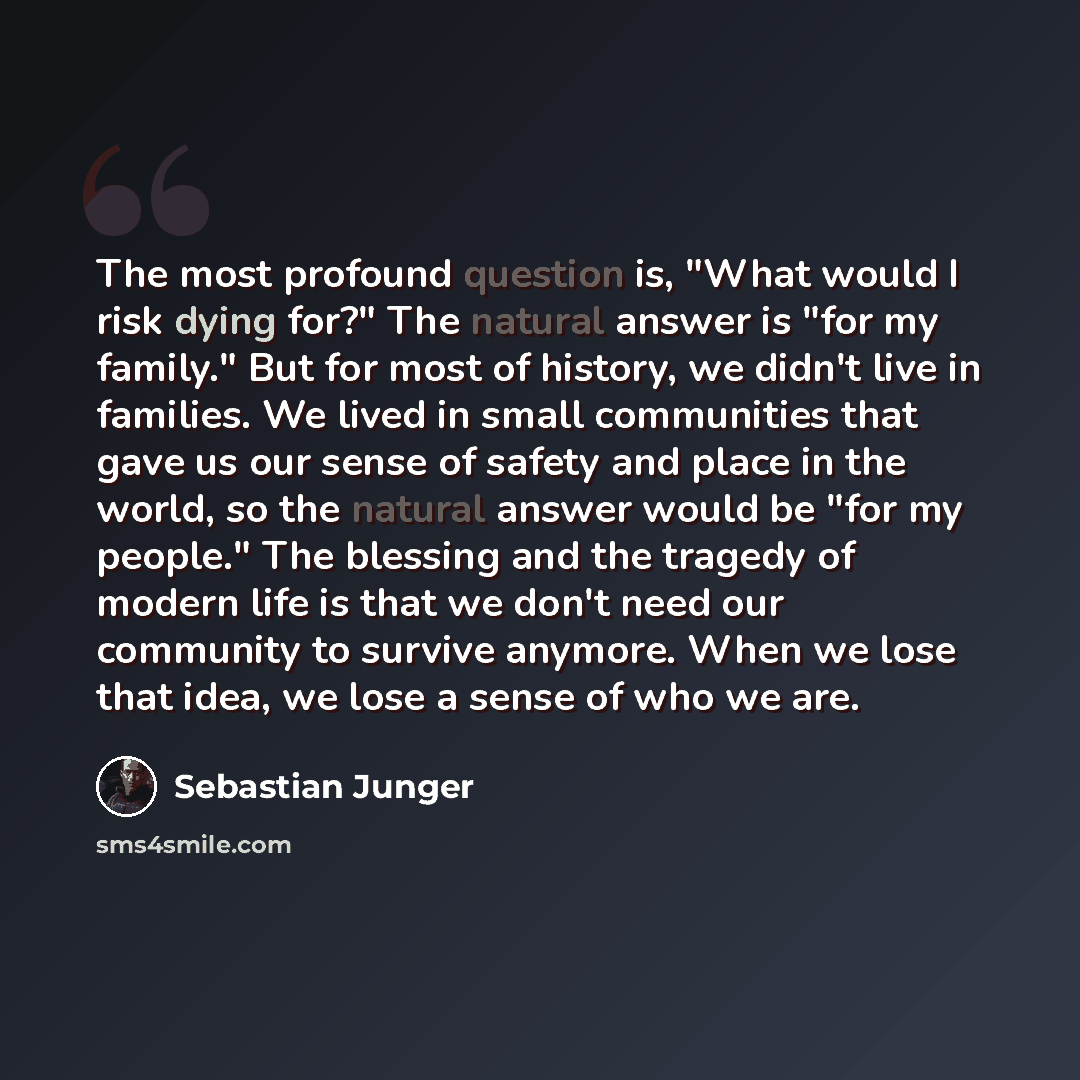 “The most profound question is, "What would I risk dying for?" The natural answer is "for my family." But for most of history, we didn't live in families. We lived in small communities that gave us our sense of safety and place in the world, so the natural answer would be "for my people." The…” quote by Sebastian Junger
