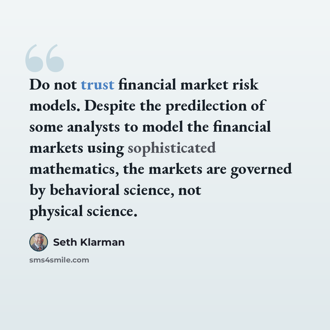 “Do not trust financial market risk models. Despite the predilection of some analysts to model the financial markets using sophisticated mathematics, the markets are governed by behavioral science, not physical science.” quote by Seth Klarman