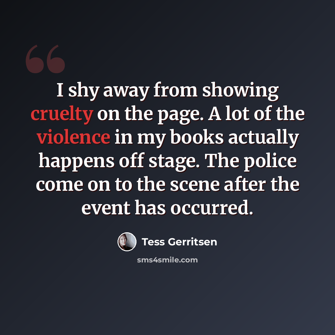 “I shy away from showing cruelty on the page. A lot of the violence in my books actually happens off stage. The police come on to the scene after the event has occurred.” quote by Tess Gerritsen