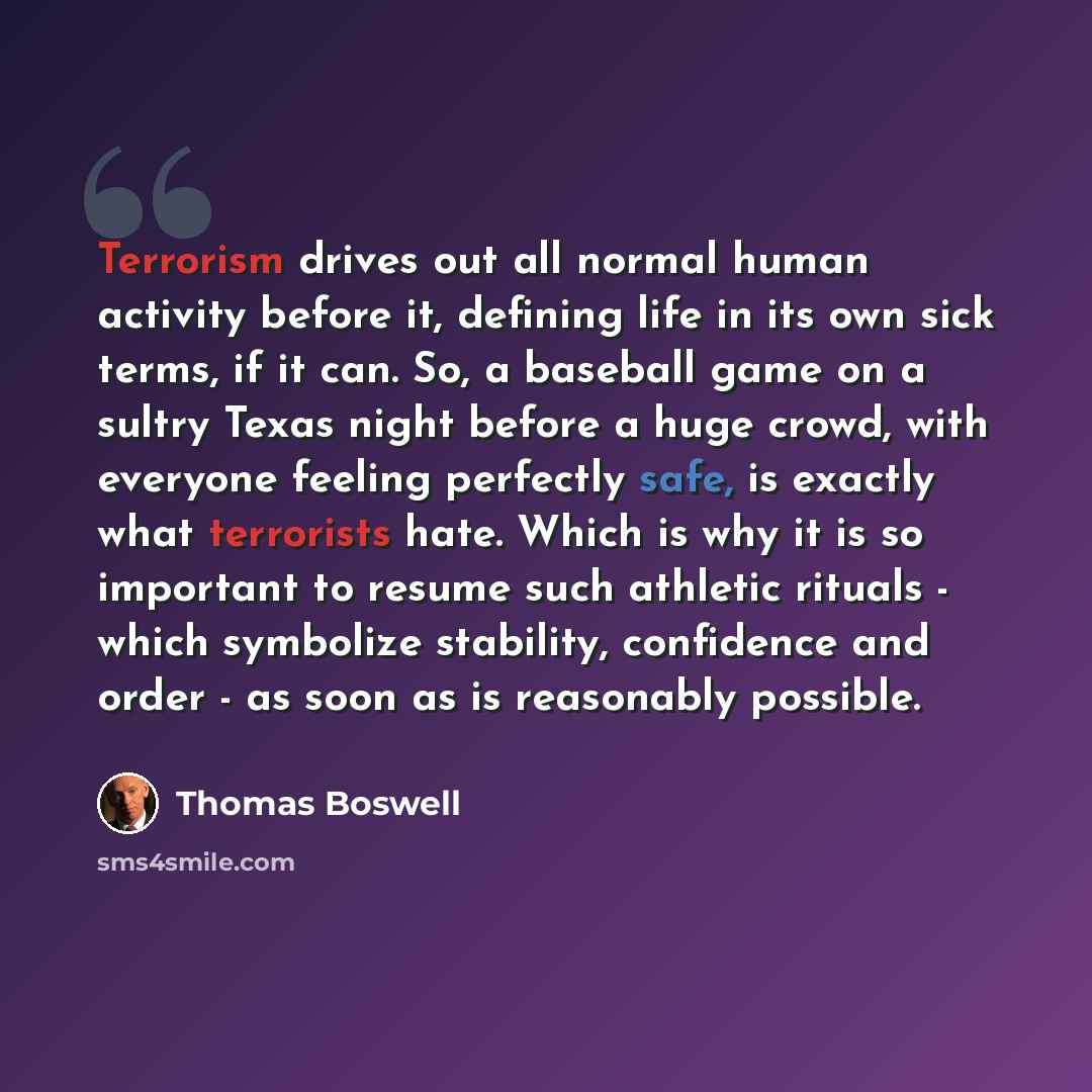 “Terrorism drives out all normal human activity before it, defining life in its own sick terms, if it can. So, a baseball game on a sultry Texas night before a huge crowd, with everyone feeling perfectly safe, is exactly what terrorists hate. Which is why it is so important to resume such athletic…” quote by Thomas Boswell
