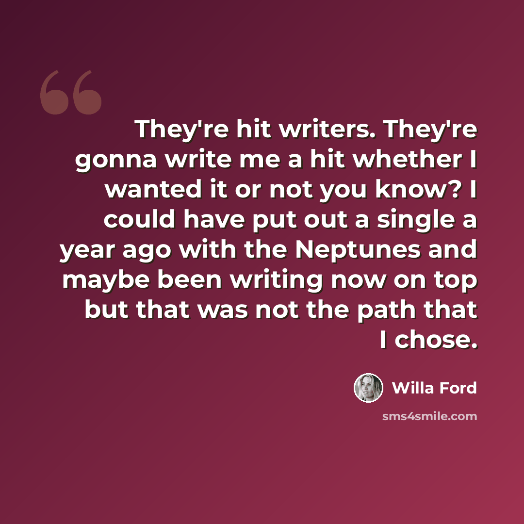 “They're hit writers. They're gonna write me a hit whether I wanted it or not you know? I could have put out a single a year ago with the Neptunes and maybe been writing now on top but that was not the path that I chose.” quote by Willa Ford