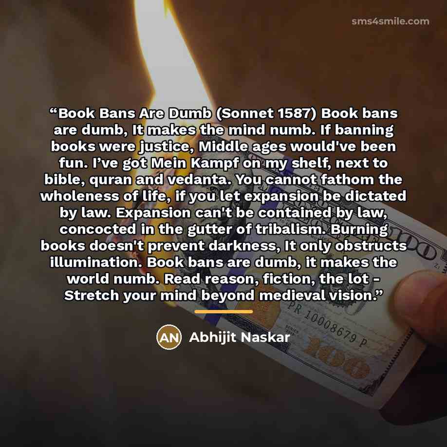 “Book Bans Are Dumb (Sonnet 1587) Book bans are dumb, It makes the mind numb. If banning books were justice, Middle ages would've been fun. I’ve got Mein Kampf on my shelf, next to bible, quran and vedanta. You cannot fathom the wholeness of life, if you let expansion be dictated by law. Expansion…” quote by Abhijit Naskar