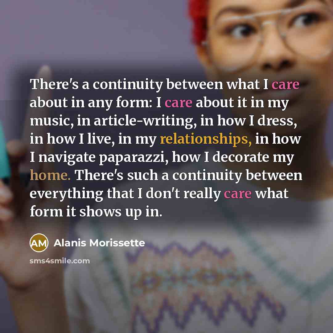 “There's a continuity between what I care about in any form: I care about it in my music, in article-writing, in how I dress, in how I live, in my relationships, in how I navigate paparazzi, how I decorate my home. There's such a continuity between everything that I don't really care what form it…” quote by Alanis Morissette