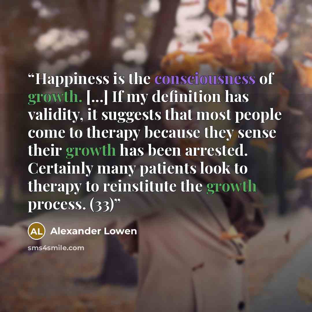 “Happiness is the consciousness of growth. [...] If my definition has validity, it suggests that most people come to therapy because they sense their growth has been arrested. Certainly many patients look to therapy to reinstitute the growth process. (33)” quote by Alexander Lowen