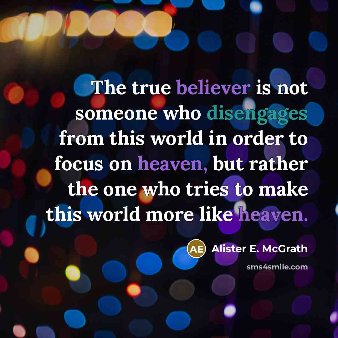 “The true believer is not someone who disengages from this world in order to focus on heaven, but rather the one who tries to make this world more like heaven.” quote by Alister E. McGrath