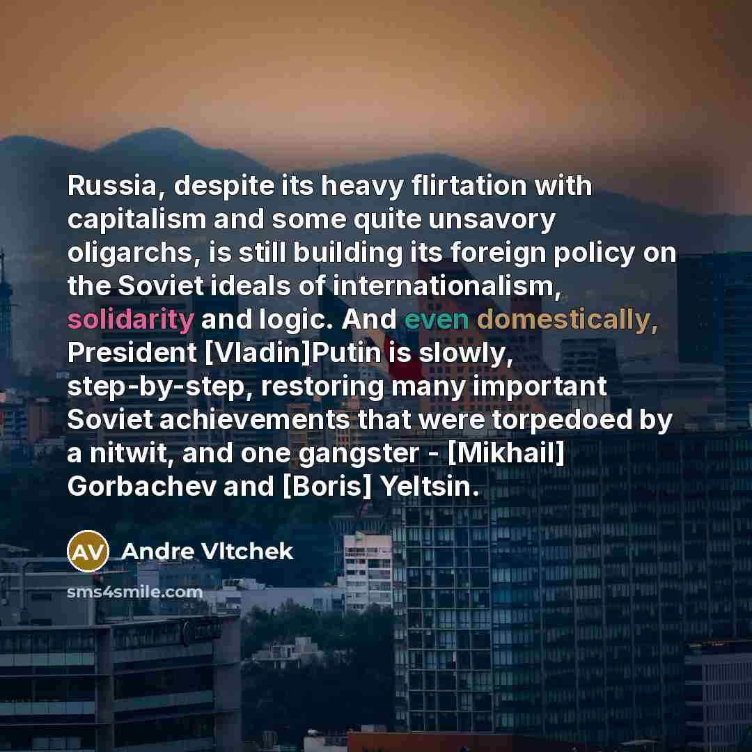 “Russia, despite its heavy flirtation with capitalism and some quite unsavory oligarchs, is still building its foreign policy on the Soviet ideals of internationalism, solidarity and logic. And even domestically, President [Vladin]Putin is slowly, step-by-step, restoring many important Soviet…” quote by Andre Vltchek