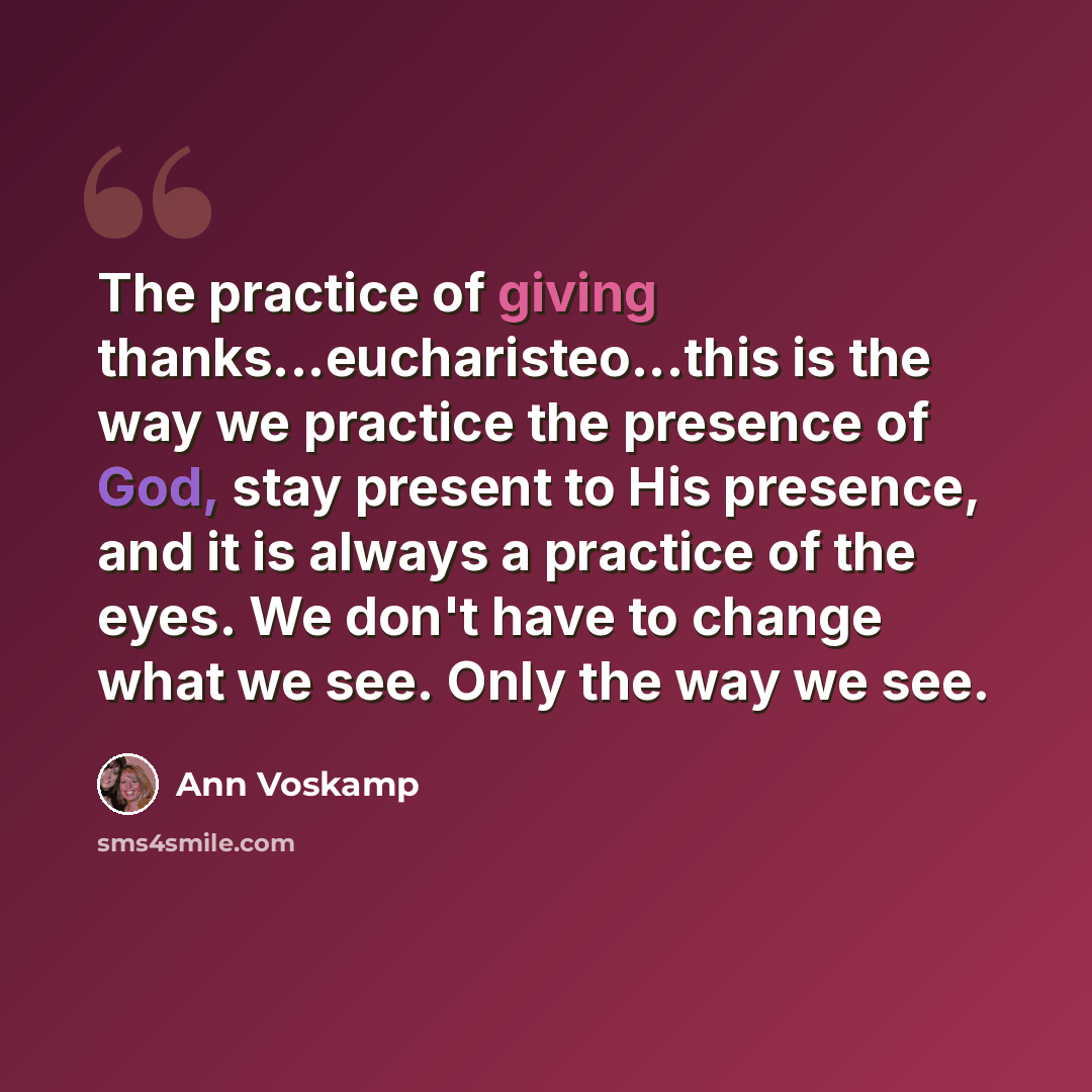“The practice of giving thanks...eucharisteo...this is the way we practice the presence of God, stay present to His presence, and it is always a practice of the eyes. We don't have to change what we see. Only the way we see.” quote by Ann Voskamp