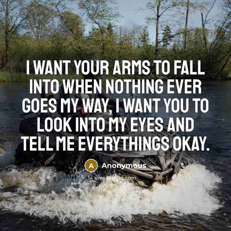 “I want your arms to fall into when nothing ever goes my way, I want you to look into my eyes and tell me everythings okay.” quote by Anonymous