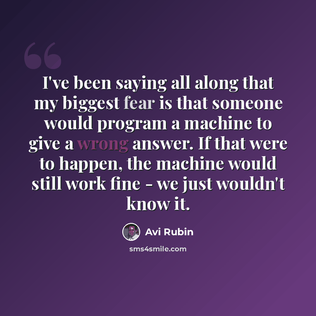 “I've been saying all along that my biggest fear is that someone would program a machine to give a wrong answer. If that were to happen, the machine would still work fine - we just wouldn't know it.” quote by Avi Rubin