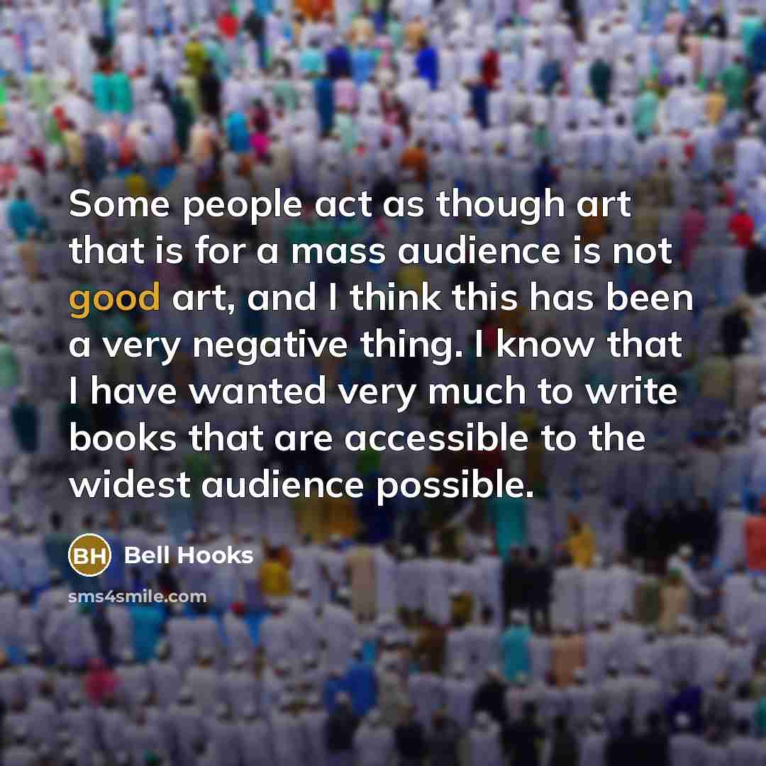 “Some people act as though art that is for a mass audience is not good art, and I think this has been a very negative thing. I know that I have wanted very much to write books that are accessible to the widest audience possible.” quote by Bell Hooks