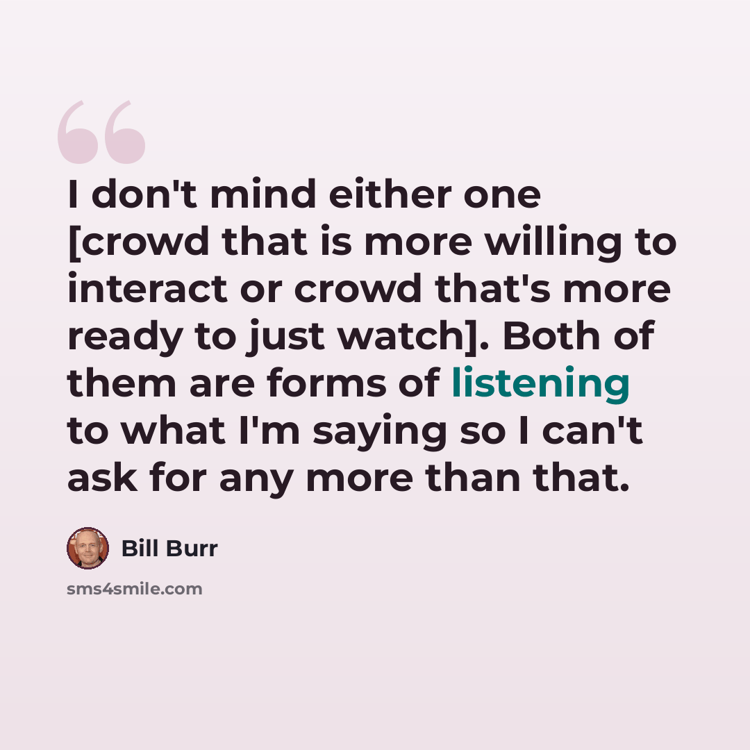 “I don't mind either one [crowd that is more willing to interact or crowd that's more ready to just watch]. Both of them are forms of listening to what I'm saying so I can't ask for any more than that.” quote by Bill Burr