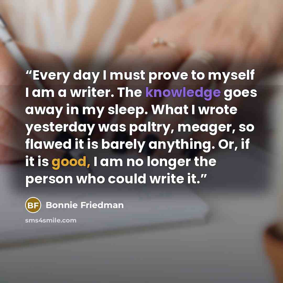 “Every day I must prove to myself I am a writer. The knowledge goes away in my sleep. What I wrote yesterday was paltry, meager, so flawed it is barely anything. Or, if it is good, I am no longer the person who could write it.” quote by Bonnie Friedman