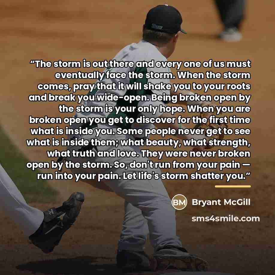 “The storm is out there and every one of us must eventually face the storm. When the storm comes, pray that it will shake you to your roots and break you wide-open. Being broken open by the storm is your only hope. When you are broken open you get to discover for the first time what is inside you…” quote by Bryant McGill