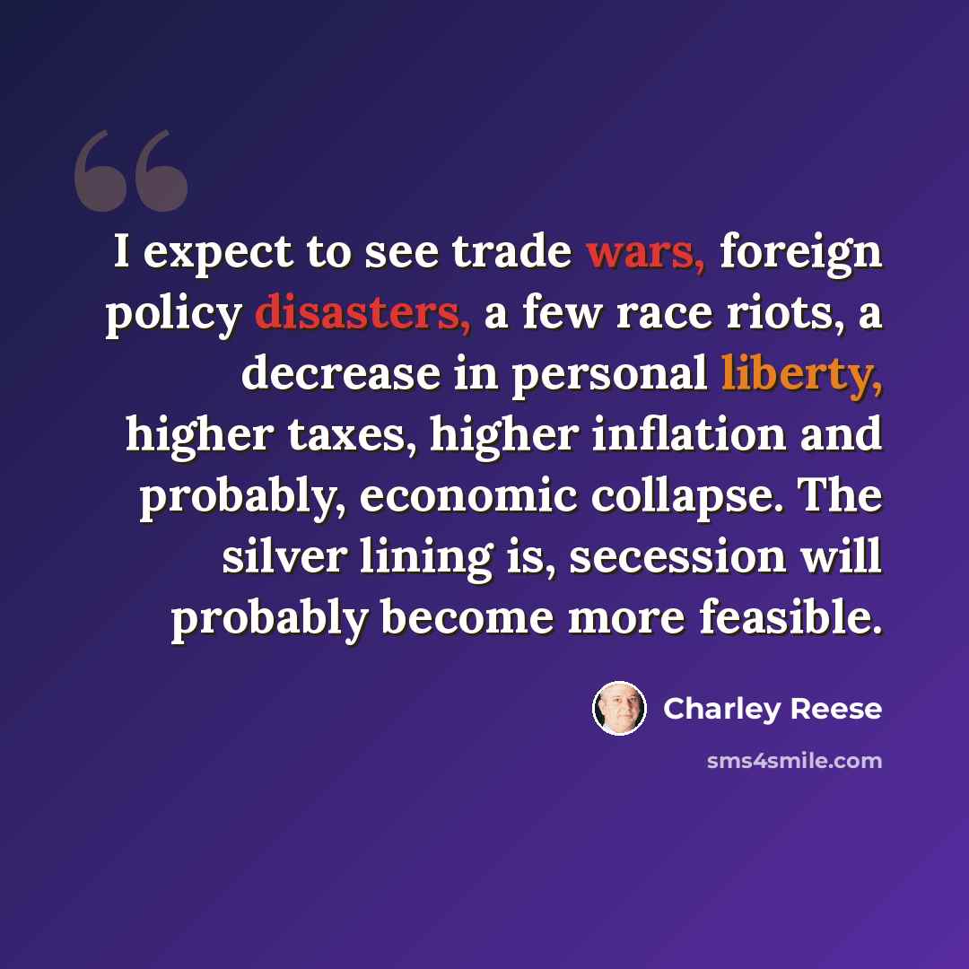 “I expect to see trade wars, foreign policy disasters, a few race riots, a decrease in personal liberty, higher taxes, higher inflation and probably, economic collapse. The silver lining is, secession will probably become more feasible.” quote by Charley Reese
