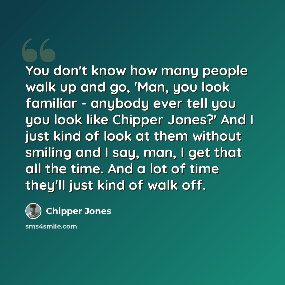 “You don't know how many people walk up and go, 'Man, you look familiar - anybody ever tell you you look like Chipper Jones?' And I just kind of look at them without smiling and I say, man, I get that all the time. And a lot of time they'll just kind of walk off.” quote by Chipper Jones