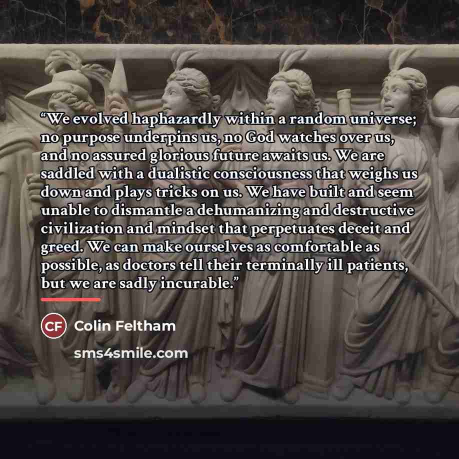 “We evolved haphazardly within a random universe; no purpose underpins us, no God watches over us, and no assured glorious future awaits us. We are saddled with a dualistic consciousness that weighs us down and plays tricks on us. We have built and seem unable to dismantle a dehumanizing and…” quote by Colin Feltham