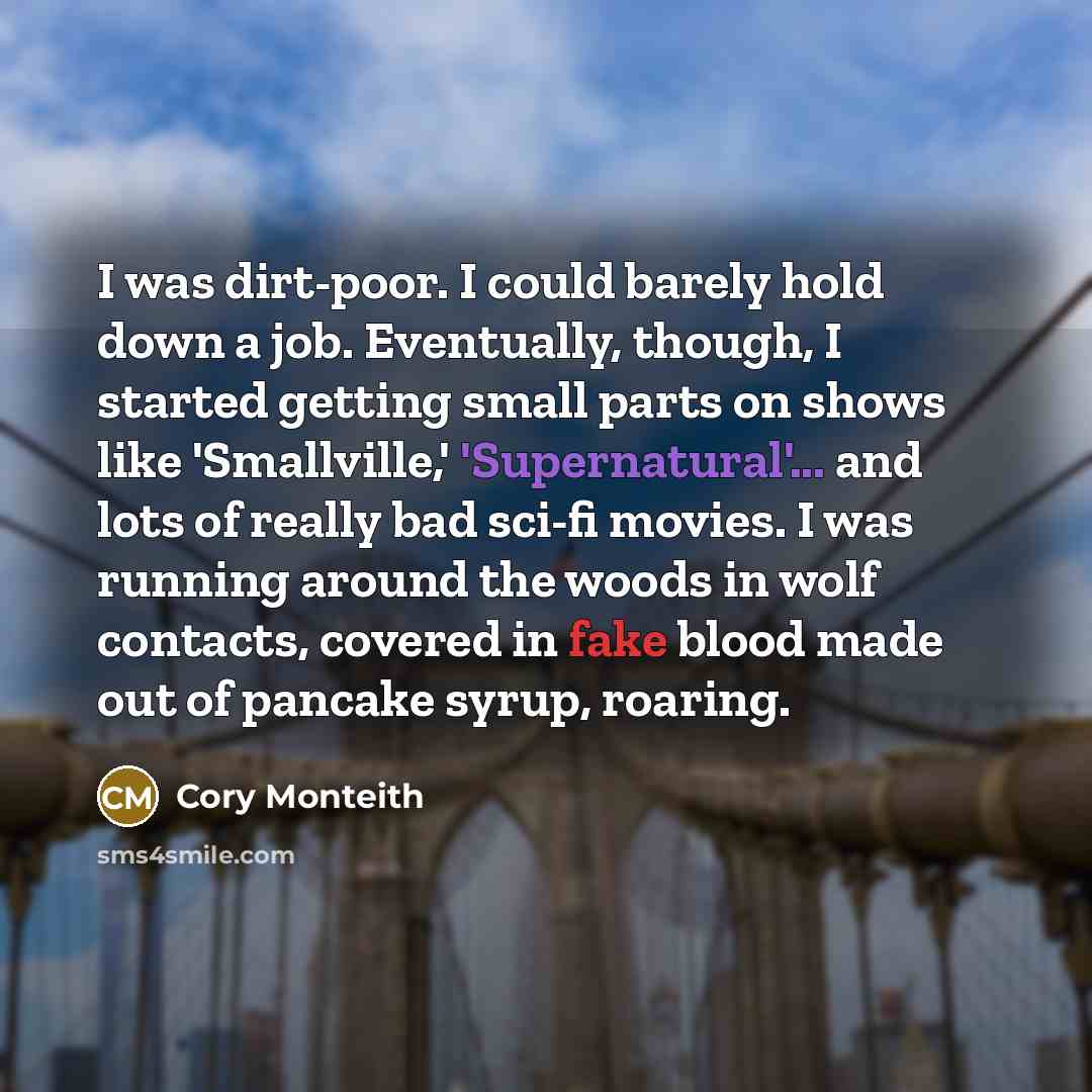 “I was dirt-poor. I could barely hold down a job. Eventually, though, I started getting small parts on shows like 'Smallville,' 'Supernatural'... and lots of really bad sci-fi movies. I was running around the woods in wolf contacts, covered in fake blood made out of pancake syrup, roaring.” quote by Cory Monteith