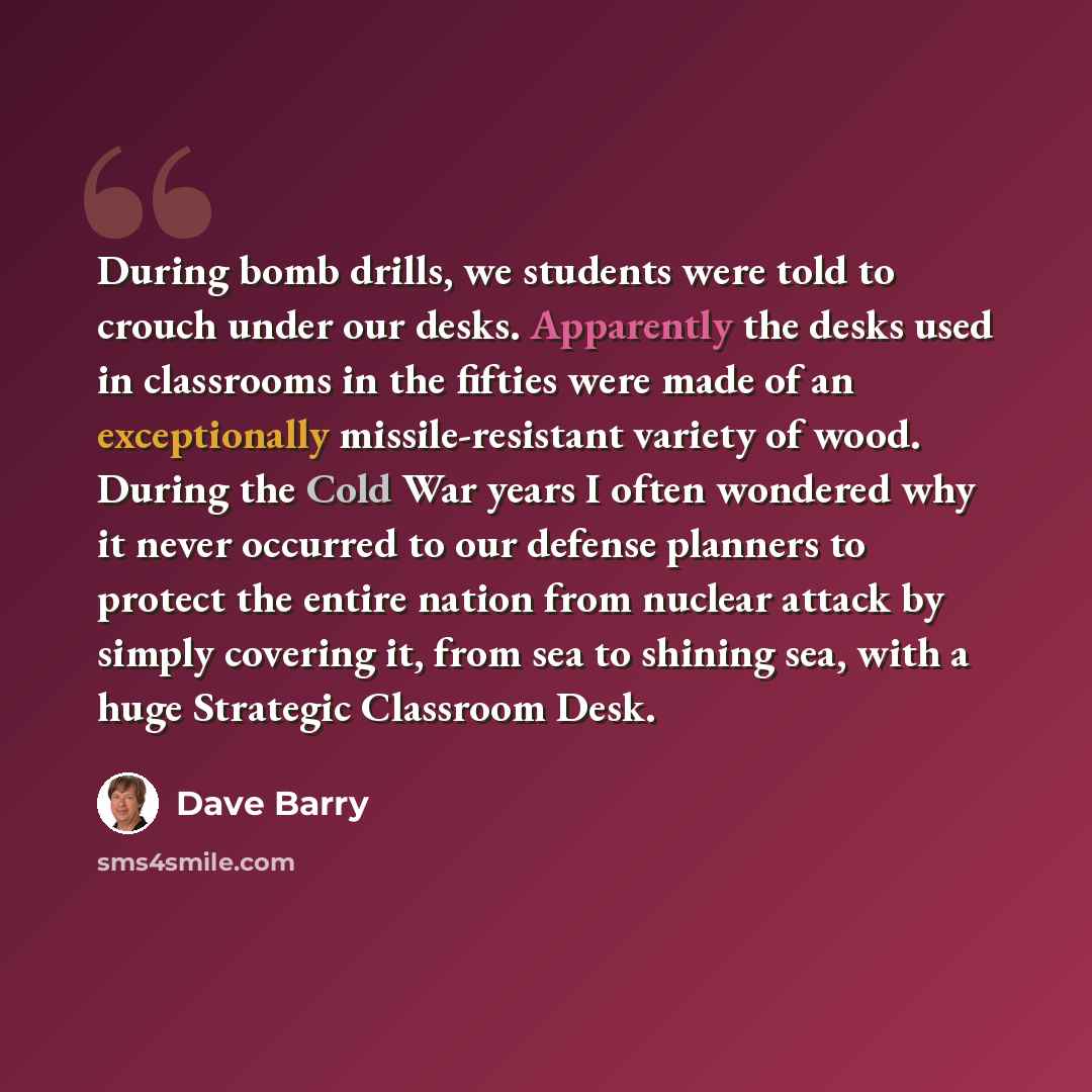 “During bomb drills, we students were told to crouch under our desks. Apparently the desks used in classrooms in the fifties were made of an exceptionally missile-resistant variety of wood. During the Cold War years I often wondered why it never occurred to our defense planners to protect the…” quote by Dave Barry