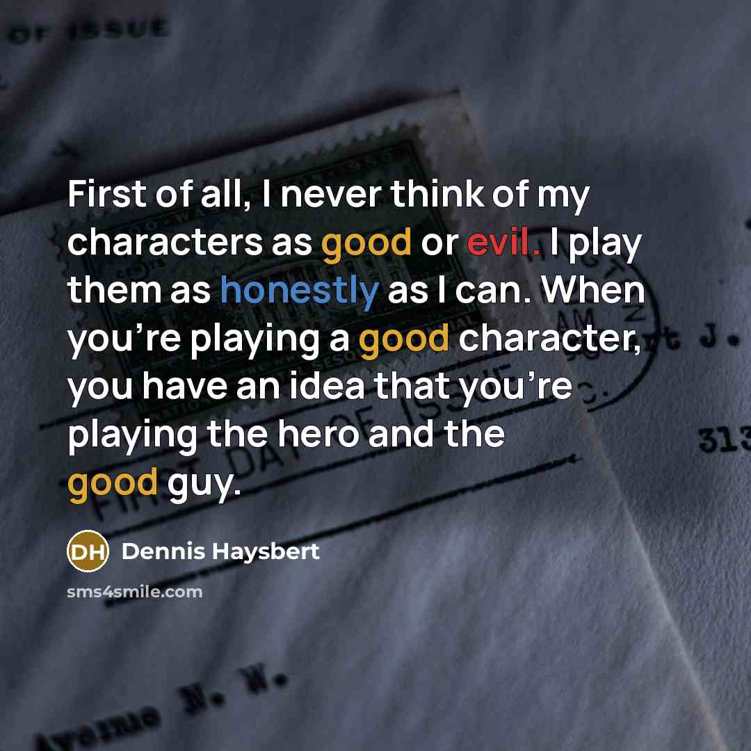 “First of all, I never think of my characters as good or evil. I play them as honestly as I can. When you're playing a good character, you have an idea that you're playing the hero and the good guy.” quote by Dennis Haysbert