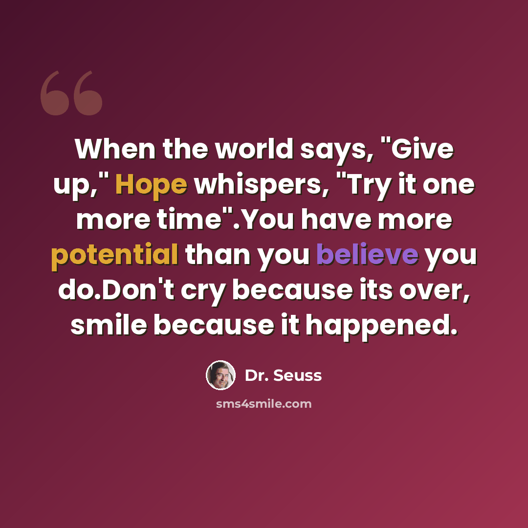 “When the world says, "Give up," Hope whispers, "Try it one more time".You have more potential than you believe you do.Don't cry because its over, smile because it happened.” quote by Dr. Seuss
