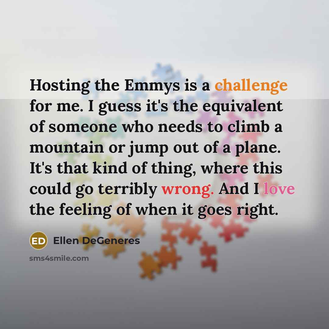 “Hosting the Emmys is a challenge for me. I guess it's the equivalent of someone who needs to climb a mountain or jump out of a plane. It's that kind of thing, where this could go terribly wrong. And I love the feeling of when it goes right.” quote by Ellen DeGeneres