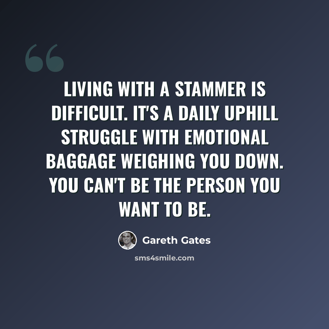 “Living with a stammer is difficult. It's a daily uphill struggle with emotional baggage weighing you down. You can't be the person you want to be.” quote by Gareth Gates