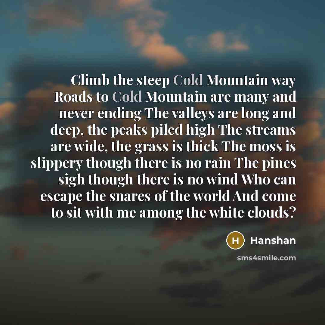 “Climb the steep Cold Mountain way Roads to Cold Mountain are many and never ending The valleys are long and deep, the peaks piled high The streams are wide, the grass is thick The moss is slippery though there is no rain The pines sigh though there is no wind Who can escape the snares of the world…” quote by Hanshan
