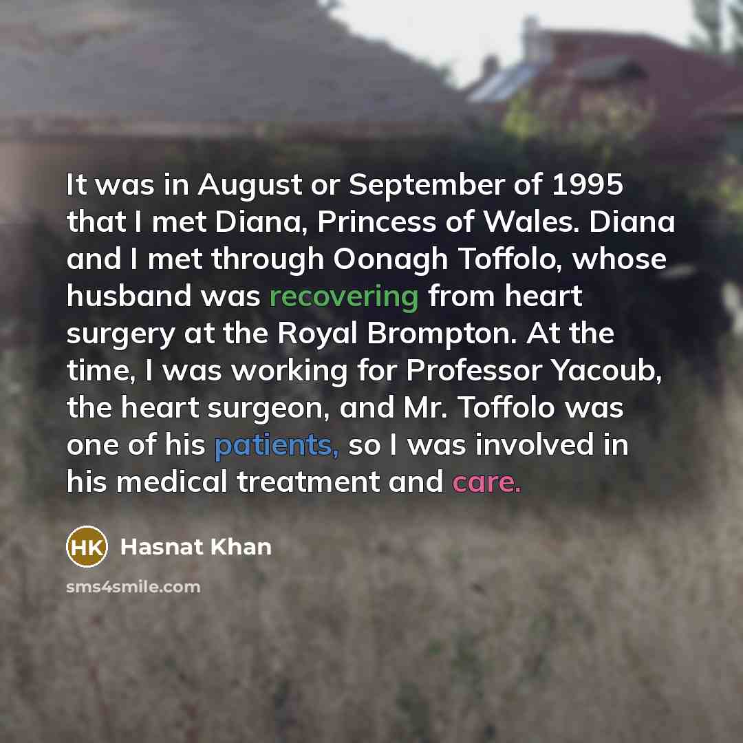 “It was in August or September of 1995 that I met Diana, Princess of Wales. Diana and I met through Oonagh Toffolo, whose husband was recovering from heart surgery at the Royal Brompton. At the time, I was working for Professor Yacoub, the heart surgeon, and Mr. Toffolo was one of his patients, so…” quote by Hasnat Khan
