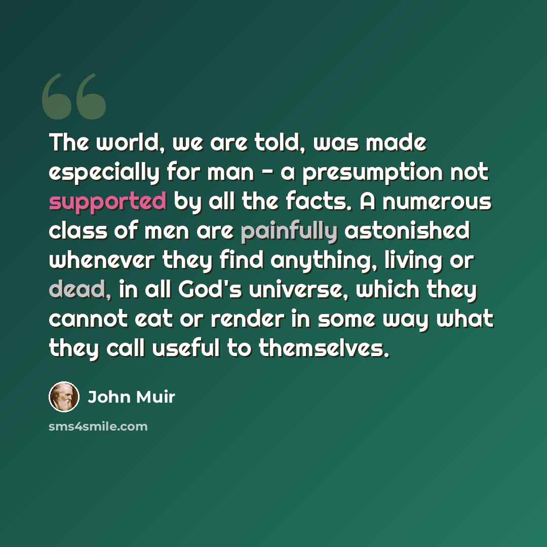 “The world, we are told, was made especially for man - a presumption not supported by all the facts. A numerous class of men are painfully astonished whenever they find anything, living or dead, in all God's universe, which they cannot eat or render in some way what they call useful to themselves.” quote by John Muir