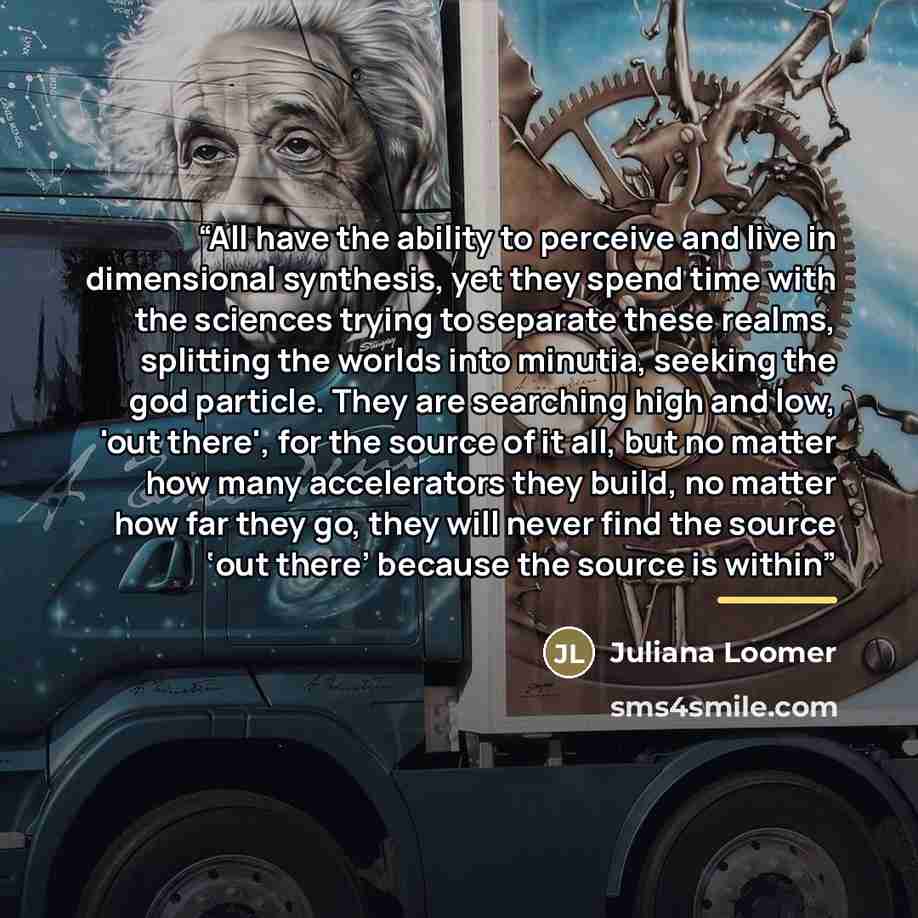 “All have the ability to perceive and live in dimensional synthesis, yet they spend time with the sciences trying to separate these realms, splitting the worlds into minutia, seeking the god particle. They are searching high and low, 'out there', for the source of it all, but no matter how many…” quote by Juliana Loomer