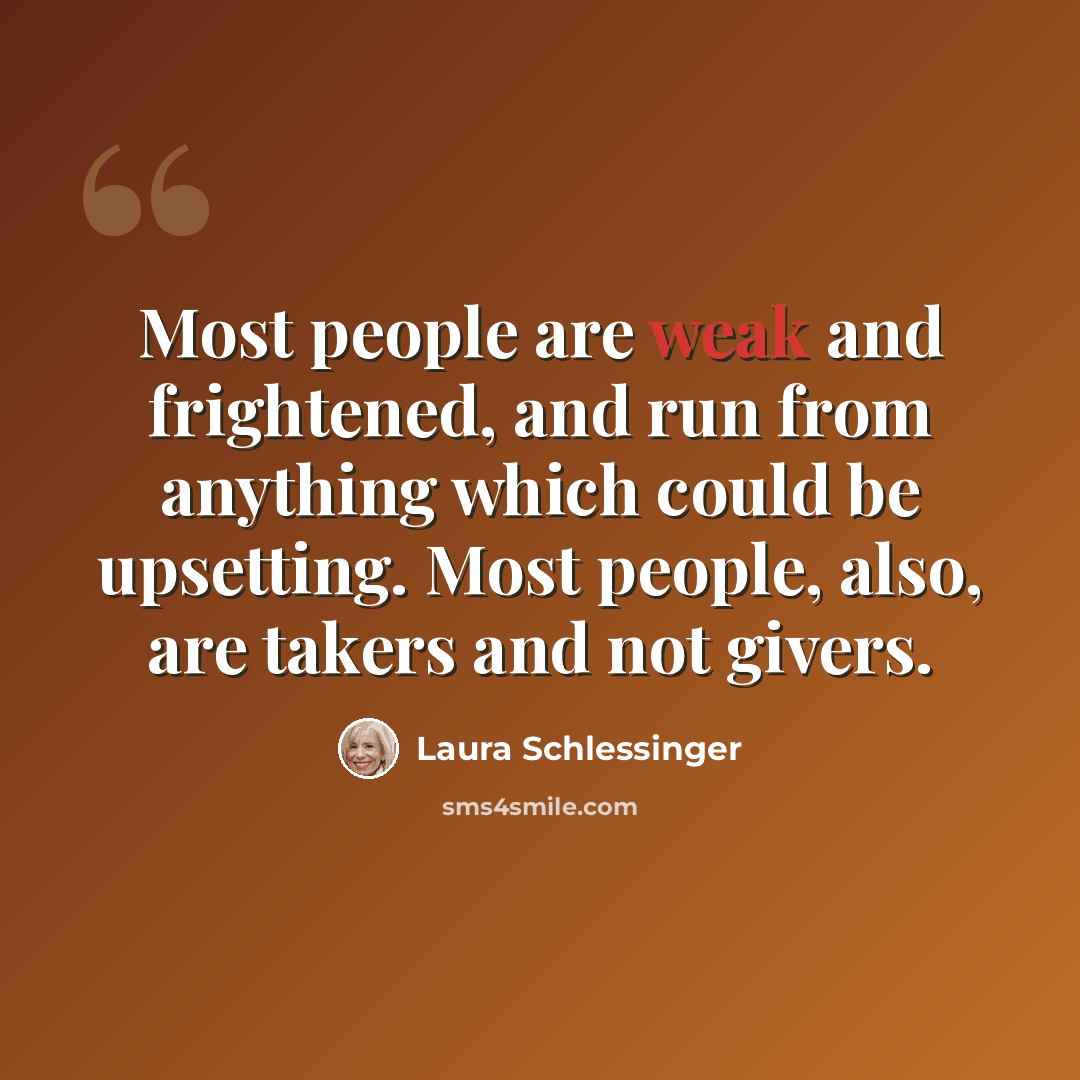“Most people are weak and frightened, and run from anything which could be upsetting. Most people, also, are takers and not givers.” quote by Laura Schlessinger
