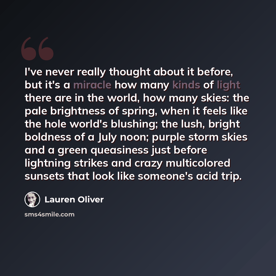 “I've never really thought about it before, but it's a miracle how many kinds of light there are in the world, how many skies: the pale brightness of spring, when it feels like the hole world's blushing; the lush, bright boldness of a July noon; purple storm skies and a green queasiness just before…” quote by Lauren Oliver