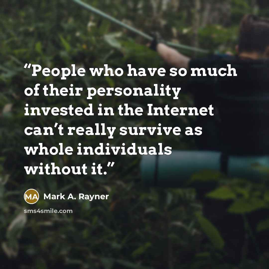 “People who have so much of their personality invested in the Internet can’t really survive as whole individuals without it.” quote by Mark A. Rayner