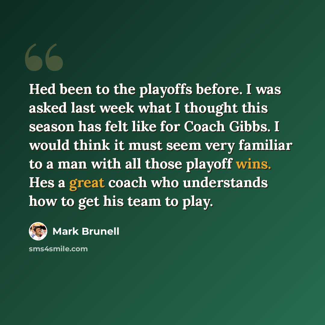 “Hed been to the playoffs before. I was asked last week what I thought this season has felt like for Coach Gibbs. I would think it must seem very familiar to a man with all those playoff wins. Hes a great coach who understands how to get his team to play.” quote by Mark Brunell