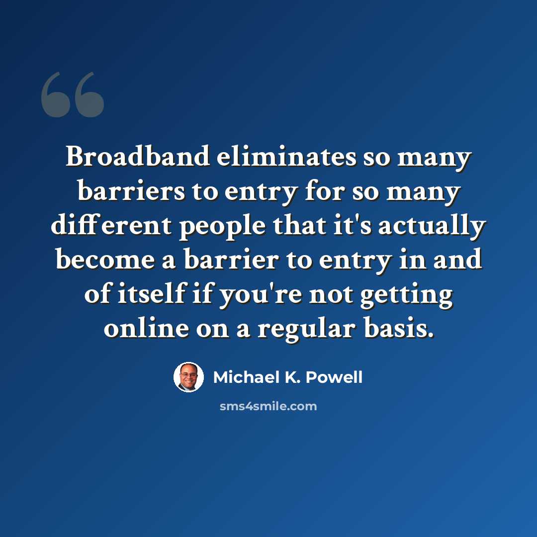 “Broadband eliminates so many barriers to entry for so many different people that it's actually become a barrier to entry in and of itself if you're not getting online on a regular basis.” quote by Michael K. Powell