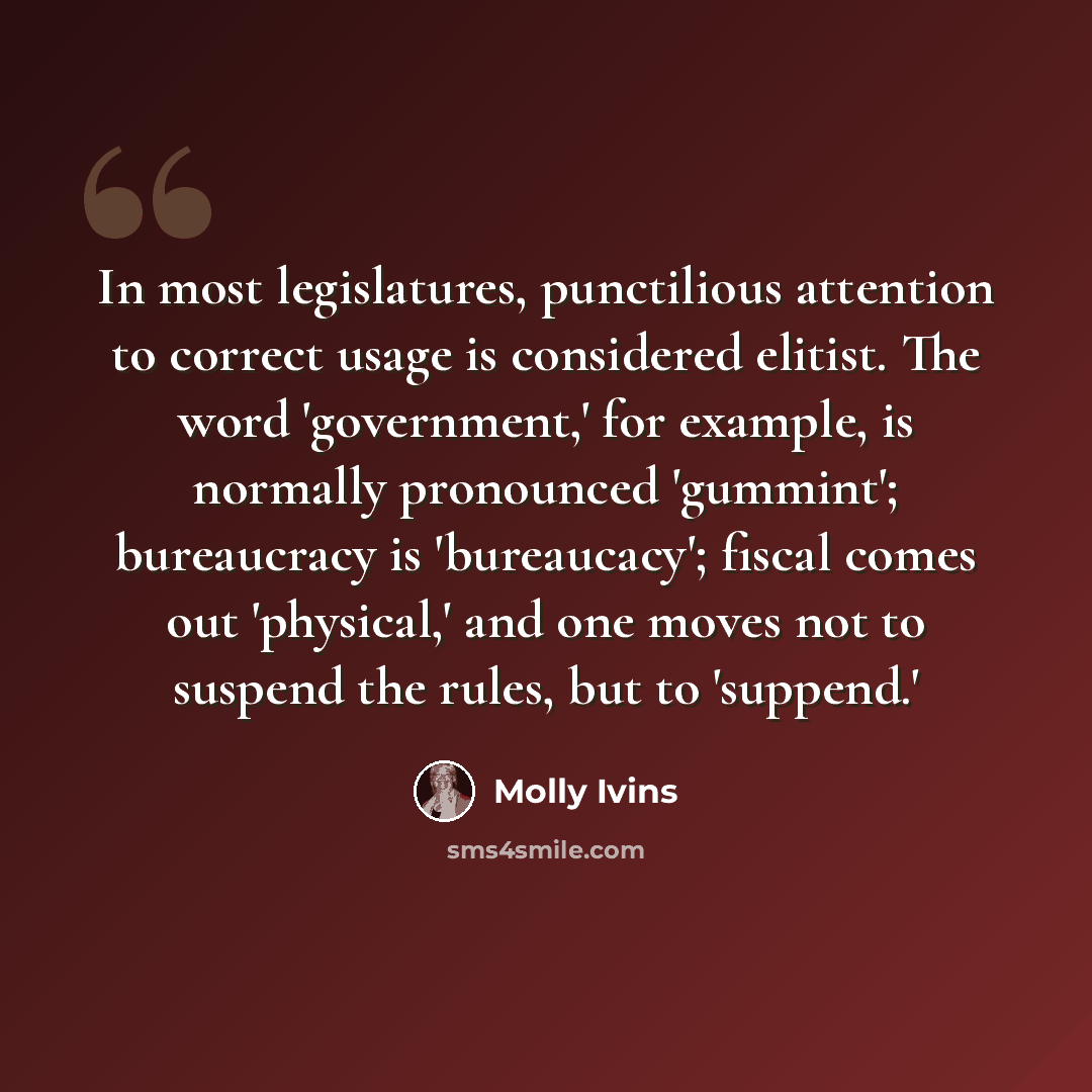 “In most legislatures, punctilious attention to correct usage is considered elitist. The word 'government,' for example, is normally pronounced 'gummint'; bureaucracy is 'bureaucacy'; fiscal comes out 'physical,' and one moves not to suspend the rules, but to 'suppend.'” quote by Molly Ivins
