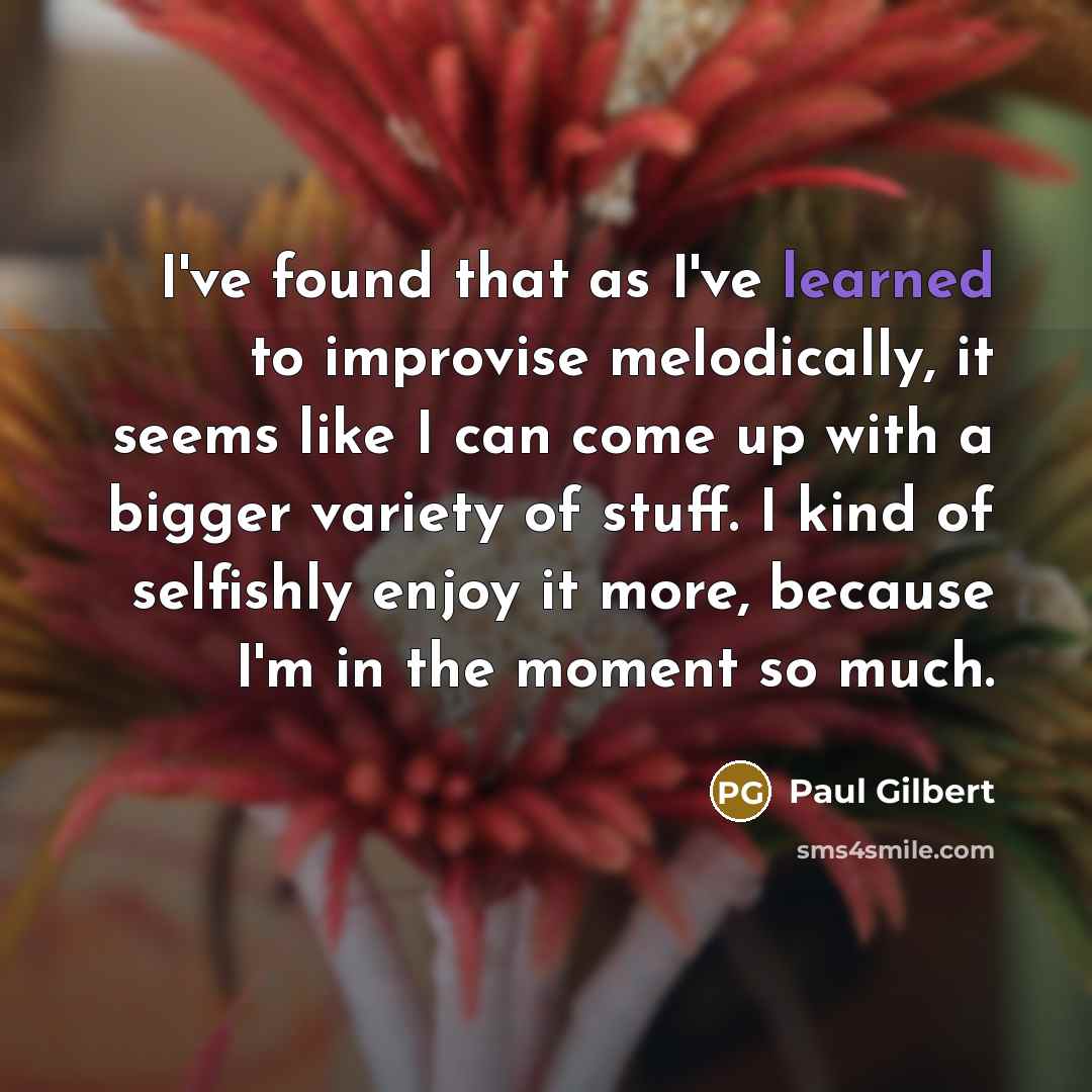 “I've found that as I've learned to improvise melodically, it seems like I can come up with a bigger variety of stuff. I kind of selfishly enjoy it more, because I'm in the moment so much.” quote by Paul Gilbert