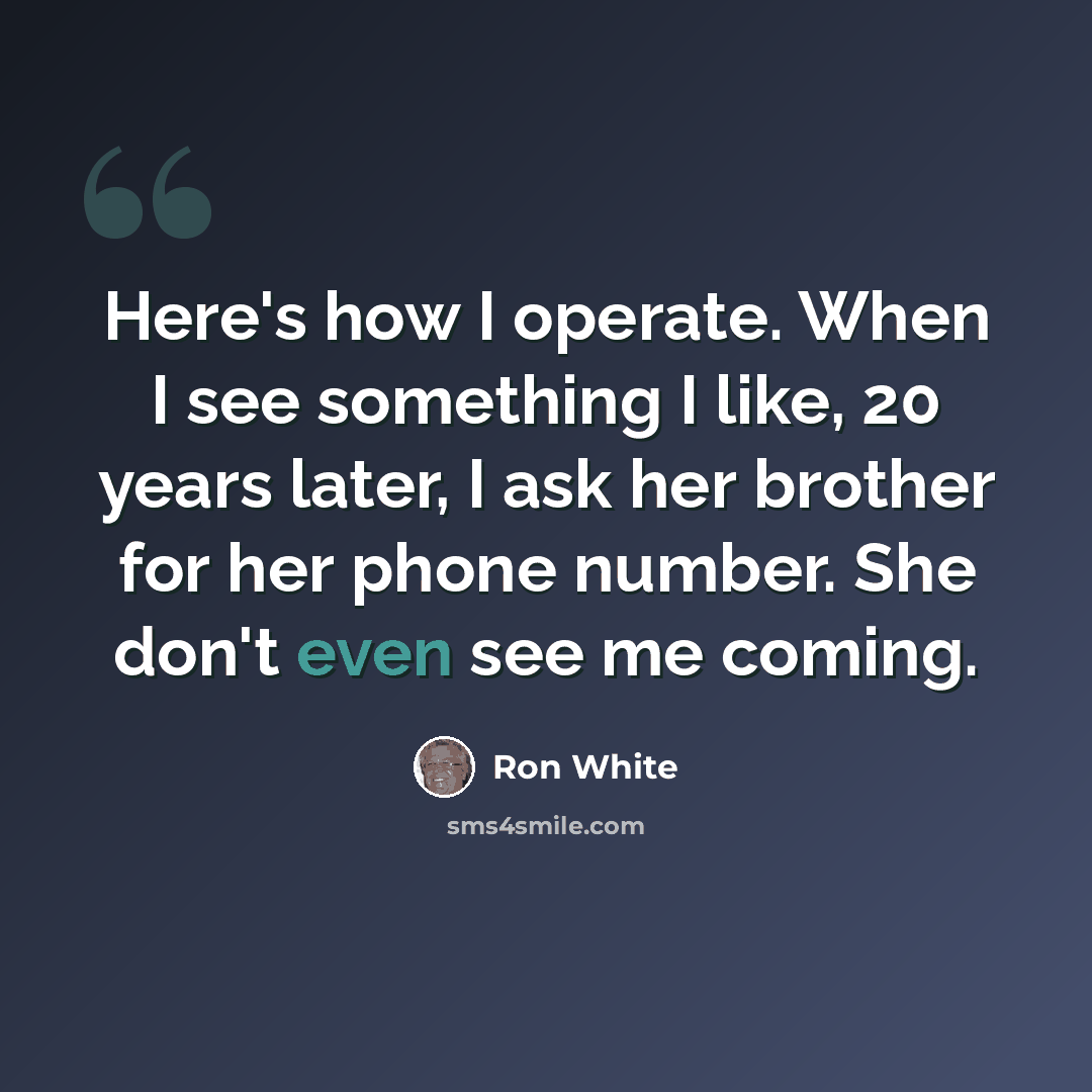 “Here's how I operate. When I see something I like, 20 years later, I ask her brother for her phone number. She don't even see me coming.” quote by Ron White