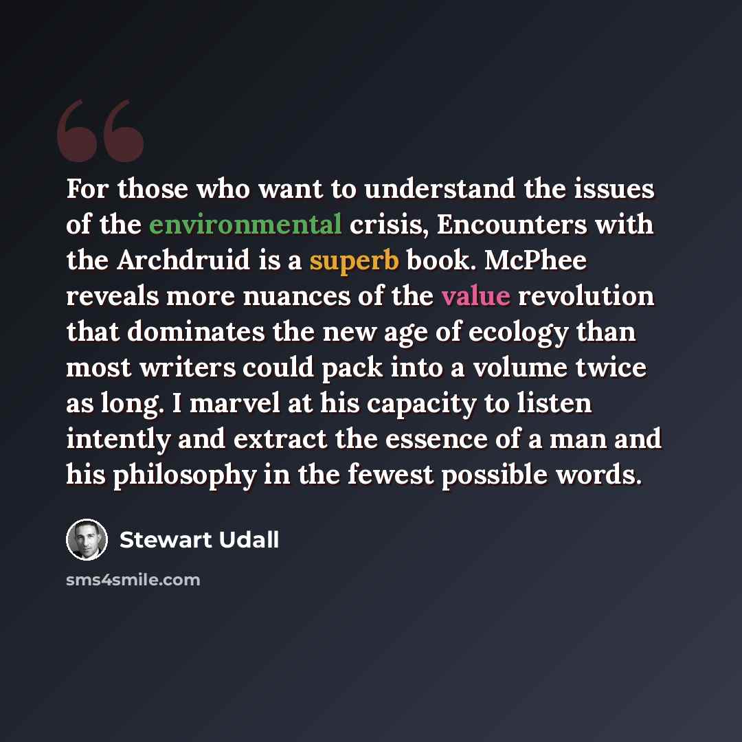 “For those who want to understand the issues of the environmental crisis, Encounters with the Archdruid is a superb book. McPhee reveals more nuances of the value revolution that dominates the new age of ecology than most writers could pack into a volume twice as long. I marvel at his capacity to…” quote by Stewart Udall