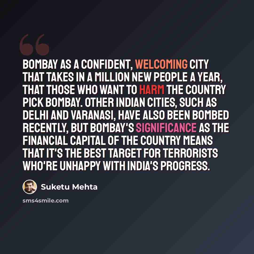 “Bombay as a confident, welcoming city that takes in a million new people a year, that those who want to harm the country pick Bombay. Other Indian cities, such as Delhi and Varanasi, have also been bombed recently, but Bombay's significance as the financial capital of the country means that it's…” quote by Suketu Mehta