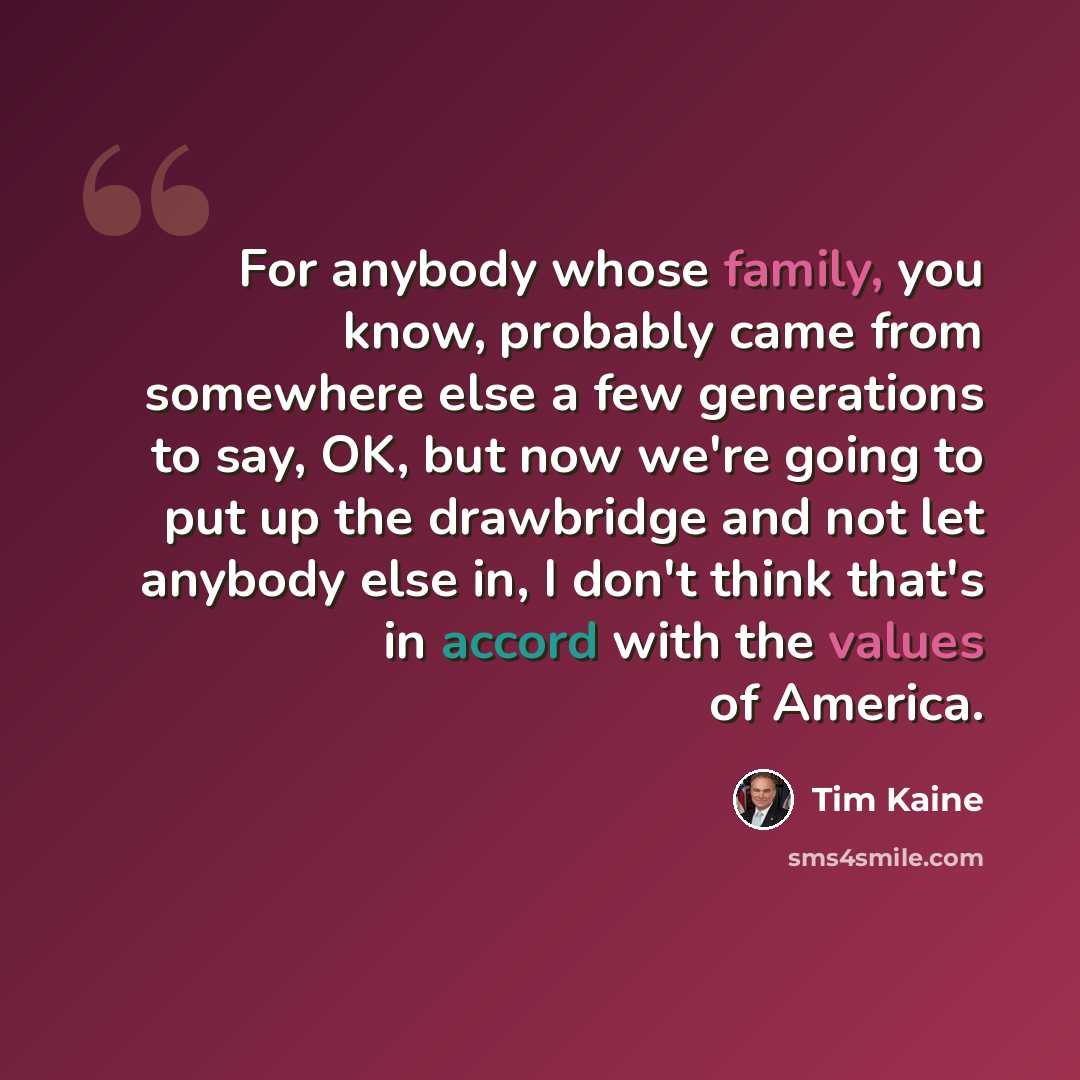 “For anybody whose family, you know, probably came from somewhere else a few generations to say, OK, but now we're going to put up the drawbridge and not let anybody else in, I don't think that's in accord with the values of America.” quote by Tim Kaine