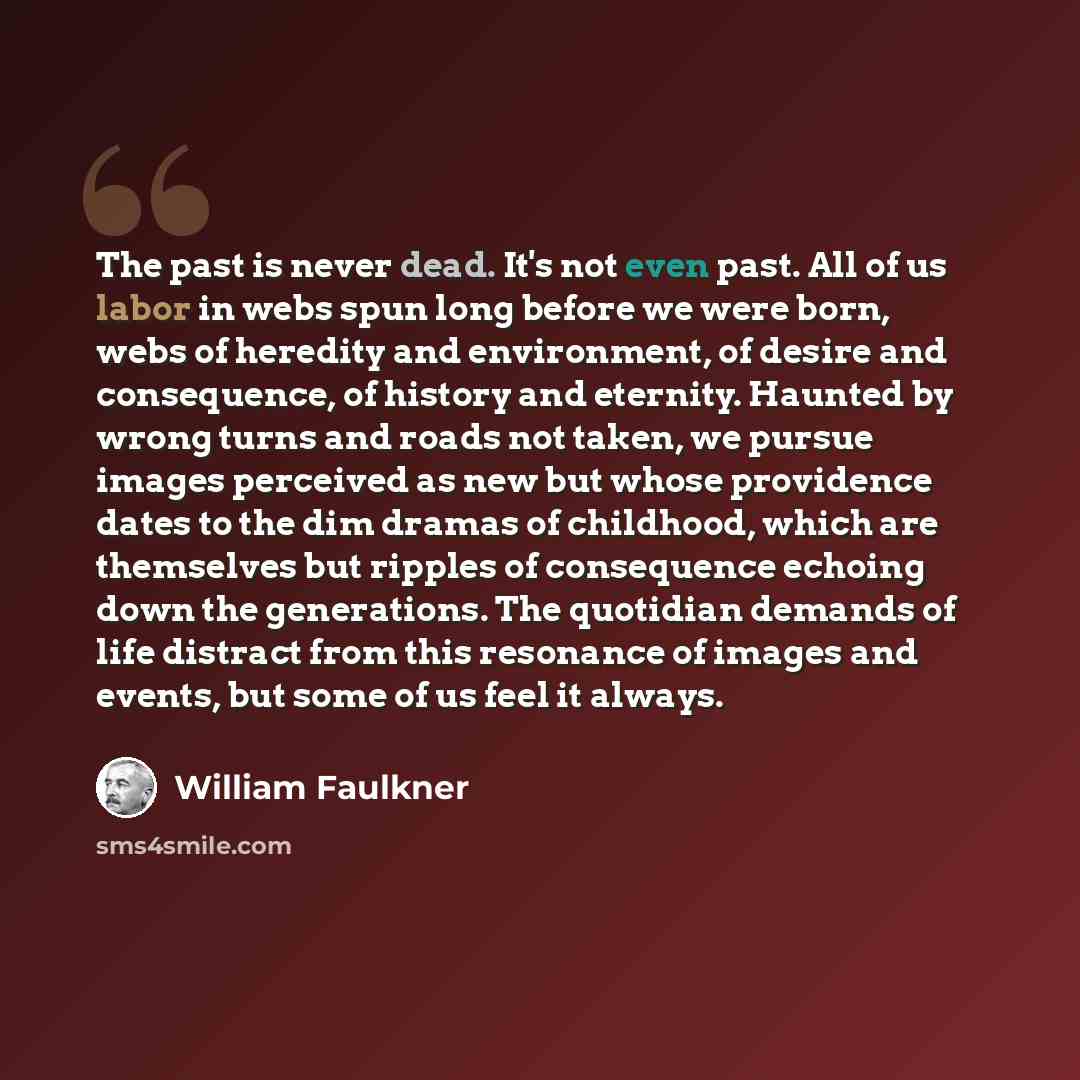 “The past is never dead. It's not even past. All of us labor in webs spun long before we were born, webs of heredity and environment, of desire and consequence, of history and eternity. Haunted by wrong turns and roads not taken, we pursue images perceived as new but whose providence dates to the…” quote by William Faulkner