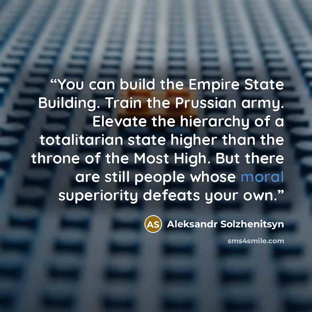 “You can build the Empire State Building. Train the Prussian army. Elevate the hierarchy of a totalitarian state higher than the throne of the Most High. But there are still people whose moral superiority defeats your own.” quote by Aleksandr Solzhenitsyn