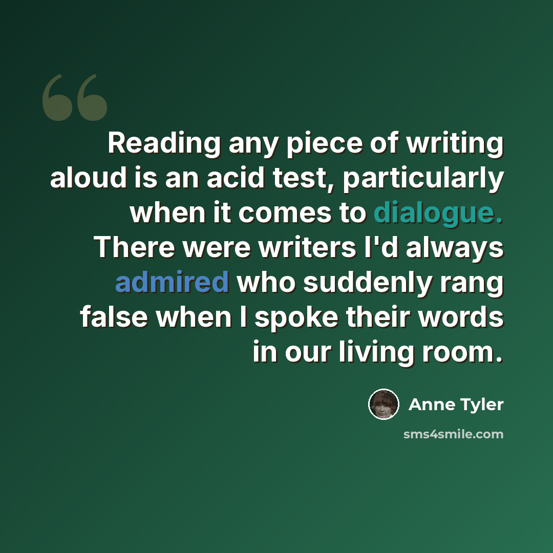 “Reading any piece of writing aloud is an acid test, particularly when it comes to dialogue. There were writers I'd always admired who suddenly rang false when I spoke their words in our living room.” quote by Anne Tyler