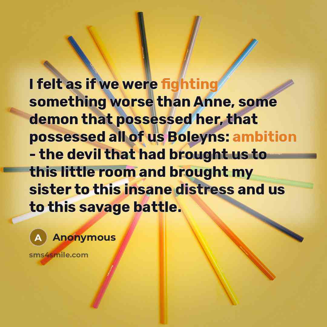 “I felt as if we were fighting something worse than Anne, some demon that possessed her, that possessed all of us Boleyns: ambition - the devil that had brought us to this little room and brought my sister to this insane distress and us to this savage battle.” quote by Anonymous