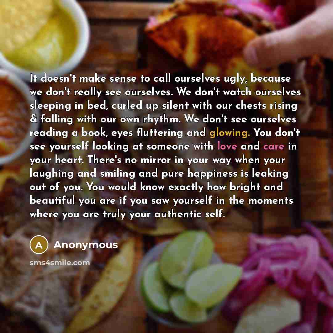 “It doesn't make sense to call ourselves ugly, because we don't really see ourselves. We don't watch ourselves sleeping in bed, curled up silent with our chests rising & falling with our own rhythm. We don't see ourselves reading a book, eyes fluttering and glowing. You don't see yourself looking…” quote by Anonymous